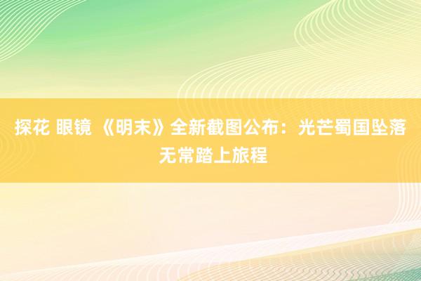 探花 眼镜 《明末》全新截图公布：光芒蜀国坠落 无常踏上旅程