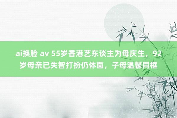 ai换脸 av 55岁香港艺东谈主为母庆生，92岁母亲已失智打扮仍体面，子母温馨同框