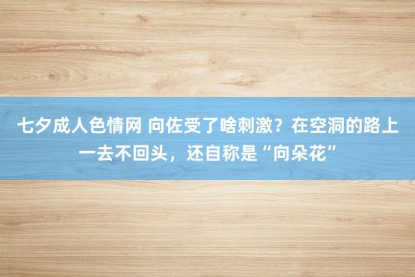 七夕成人色情网 向佐受了啥刺激？在空洞的路上一去不回头，还自称是“向朵花”