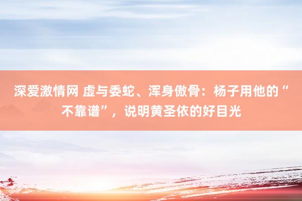 深爱激情网 虚与委蛇、浑身傲骨：杨子用他的“不靠谱”，说明黄圣依的好目光