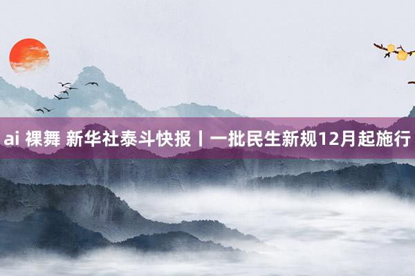 ai 裸舞 新华社泰斗快报丨一批民生新规12月起施行