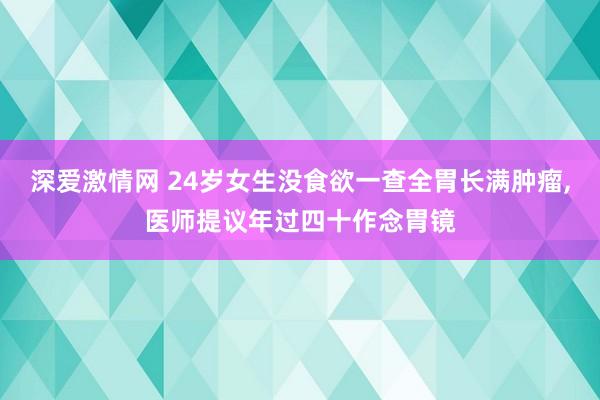 深爱激情网 24岁女生没食欲一查全胃长满肿瘤，医师提议年过四十作念胃镜