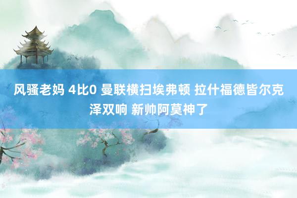 风骚老妈 4比0 曼联横扫埃弗顿 拉什福德皆尔克泽双响 新帅阿莫神了