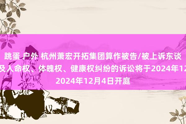 跳蛋 户外 杭州萧宏开拓集团算作被告/被上诉东谈主的1起波及人命权、体魄权、健康权纠纷的诉讼将于2024年12月4日开庭