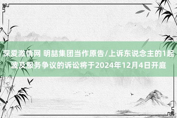 深爱激情网 明喆集团当作原告/上诉东说念主的1起波及服务争议的诉讼将于2024年12月4日开庭