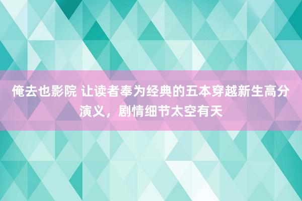 俺去也影院 让读者奉为经典的五本穿越新生高分演义，剧情细节太空有天