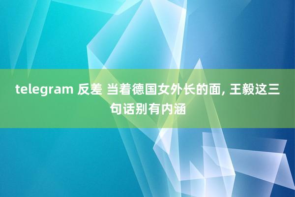 telegram 反差 当着德国女外长的面， 王毅这三句话别有内涵