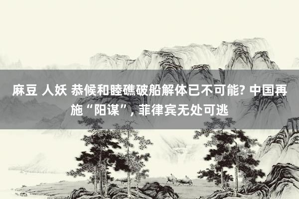 麻豆 人妖 恭候和睦礁破船解体已不可能? 中国再施“阳谋”， 菲律宾无处可逃