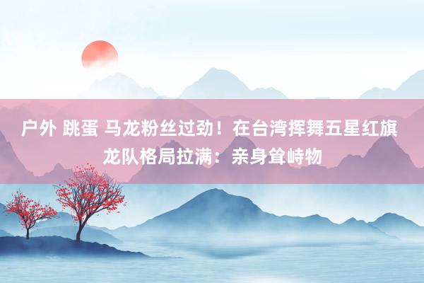 户外 跳蛋 马龙粉丝过劲！在台湾挥舞五星红旗 龙队格局拉满：亲身耸峙物