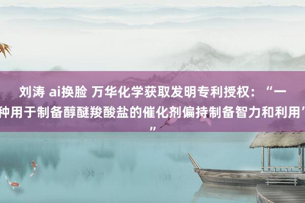 刘涛 ai换脸 万华化学获取发明专利授权：“一种用于制备醇醚羧酸盐的催化剂偏持制备智力和利用”