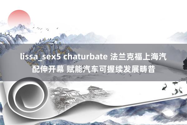 lissa_sex5 chaturbate 法兰克福上海汽配伸开幕 赋能汽车可握续发展畴昔