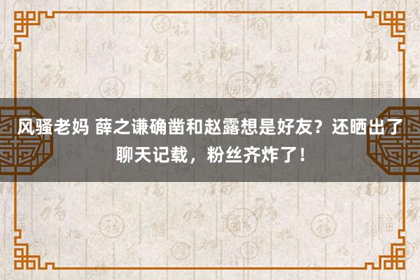 风骚老妈 薛之谦确凿和赵露想是好友？还晒出了聊天记载，粉丝齐炸了！