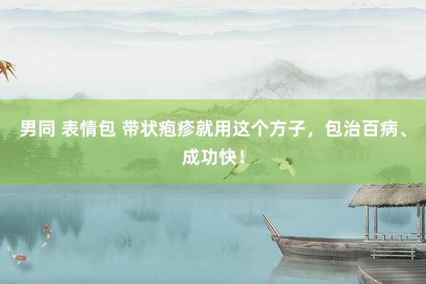 男同 表情包 带状疱疹就用这个方子，包治百病、成功快！