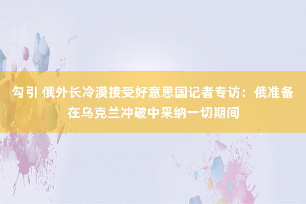 勾引 俄外长冷漠接受好意思国记者专访：俄准备在乌克兰冲破中采纳一切期间