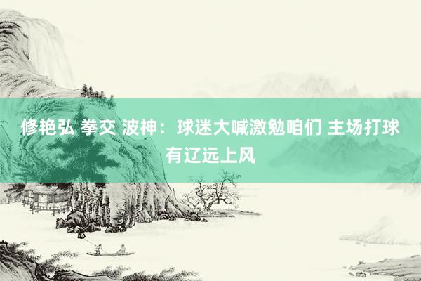 修艳弘 拳交 波神：球迷大喊激勉咱们 主场打球有辽远上风