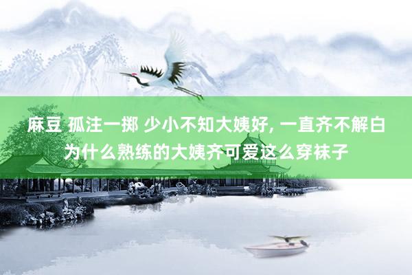 麻豆 孤注一掷 少小不知大姨好， 一直齐不解白为什么熟练的大姨齐可爱这么穿袜子