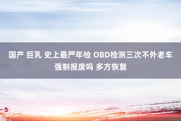 国产 巨乳 史上最严年检 OBD检测三次不外老车强制报废吗 多方恢复