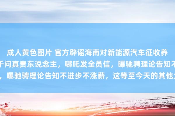 成人黄色图片 官方辟谣海南对新能源汽车征收养路费，传字节挖走通义千问真贵东说念主，哪吒发全员信，曝驰骋理论告知不进步不涨薪，这等至今天的其他大新闻！