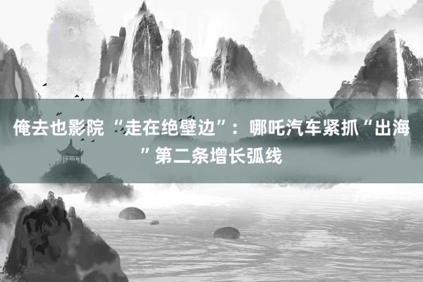 俺去也影院 “走在绝壁边”：哪吒汽车紧抓“出海”第二条增长弧线