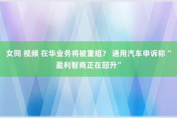 女同 视频 在华业务将被重组？ 通用汽车申诉称“盈利智商正在回升”