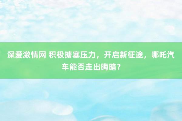 深爱激情网 积极搪塞压力，开启新征途，哪吒汽车能否走出晦暗？