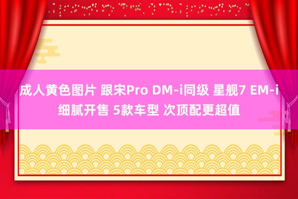 成人黄色图片 跟宋Pro DM-i同级 星舰7 EM-i细腻开售 5款车型 次顶配更超值