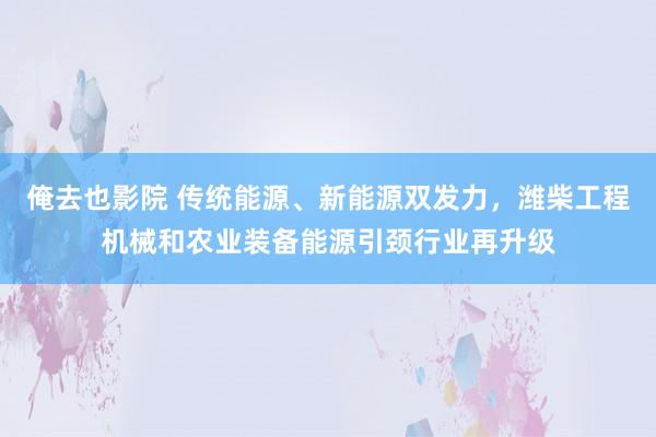 俺去也影院 传统能源、新能源双发力，潍柴工程机械和农业装备能源引颈行业再升级