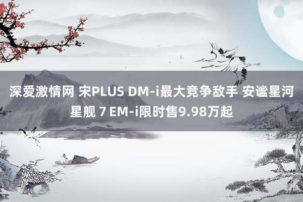 深爱激情网 宋PLUS DM-i最大竞争敌手 安谧星河星舰７EM-i限时售9.98万起