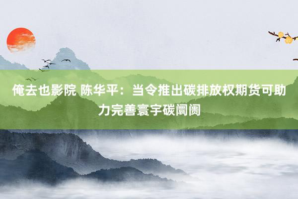 俺去也影院 陈华平：当令推出碳排放权期货可助力完善寰宇碳阛阓