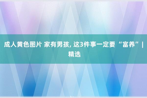 成人黄色图片 家有男孩， 这3件事一定要 “富养” | 精选