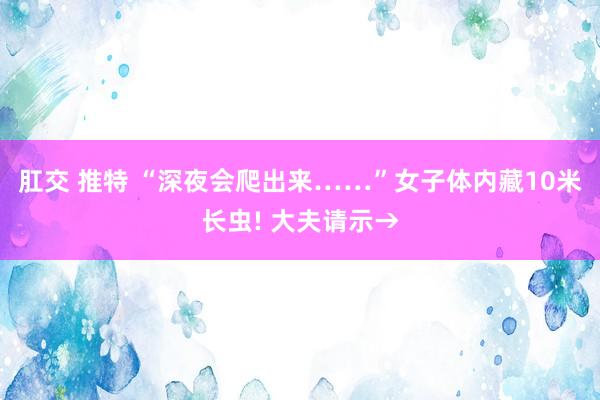 肛交 推特 “深夜会爬出来……”女子体内藏10米长虫! 大夫请示→