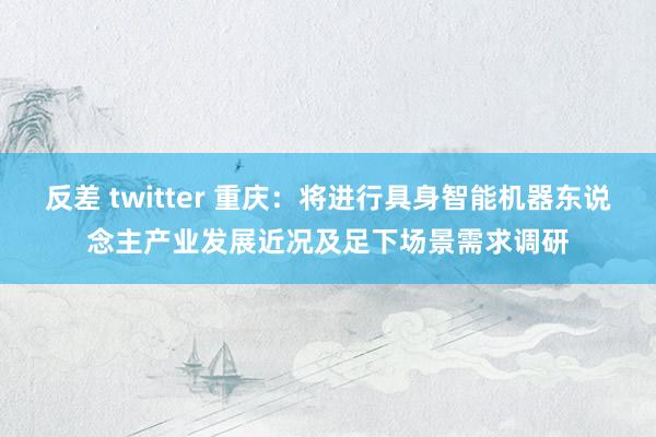 反差 twitter 重庆：将进行具身智能机器东说念主产业发展近况及足下场景需求调研