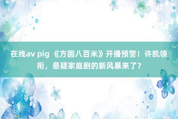 在线av pig 《方圆八百米》开播预警！许凯领衔，悬疑家庭剧的新风暴来了？