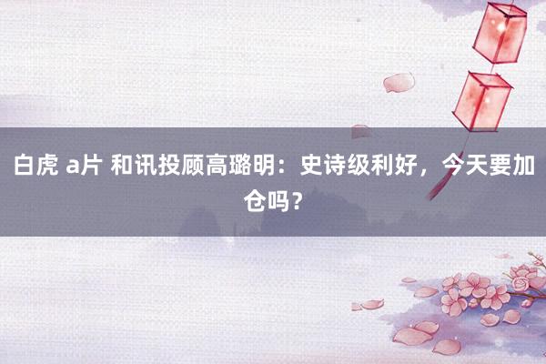 白虎 a片 和讯投顾高璐明：史诗级利好，今天要加仓吗？