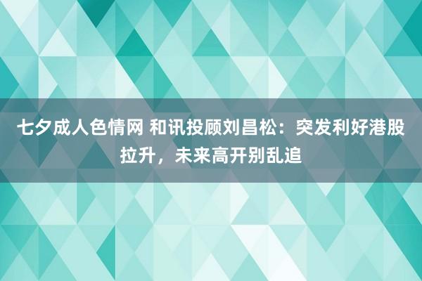 七夕成人色情网 和讯投顾刘昌松：突发利好港股拉升，未来高开别乱追