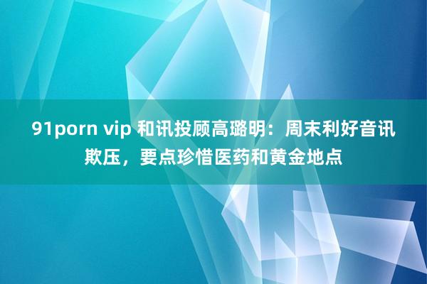 91porn vip 和讯投顾高璐明：周末利好音讯欺压，要点珍惜医药和黄金地点