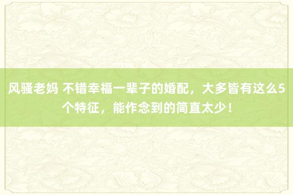 风骚老妈 不错幸福一辈子的婚配，大多皆有这么5个特征，能作念到的简直太少！