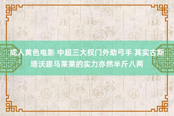 成人黄色电影 中超三大权门外助弓手 其实古斯塔沃跟马莱莱的实力亦然半斤八两