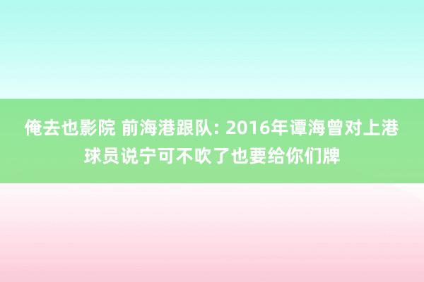 俺去也影院 前海港跟队: 2016年谭海曾对上港球员说宁可不吹了也要给你们牌