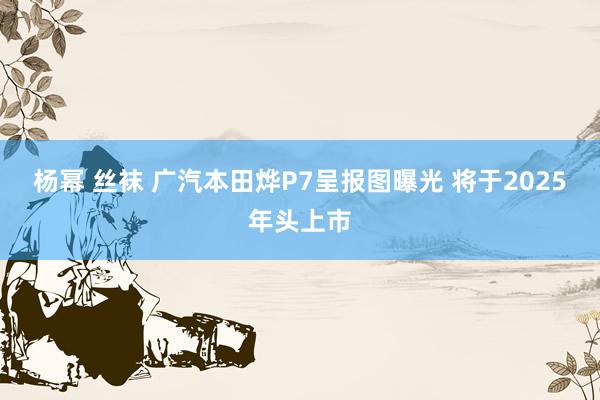 杨幂 丝袜 广汽本田烨P7呈报图曝光 将于2025年头上市