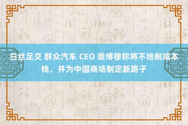 白丝足交 群众汽车 CEO 奥博穆称将不绝削减本钱，并为中国商场制定新路子