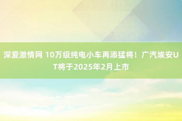 深爱激情网 10万级纯电小车再添猛将！广汽埃安UT将于2025年2月上市