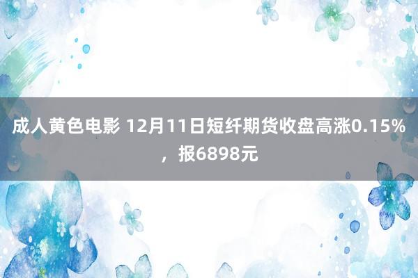 成人黄色电影 12月11日短纤期货收盘高涨0.15%，报6898元