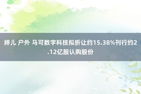 婷儿 户外 马可数字科技拟折让约15.38%刊行约2.12亿股认购股份