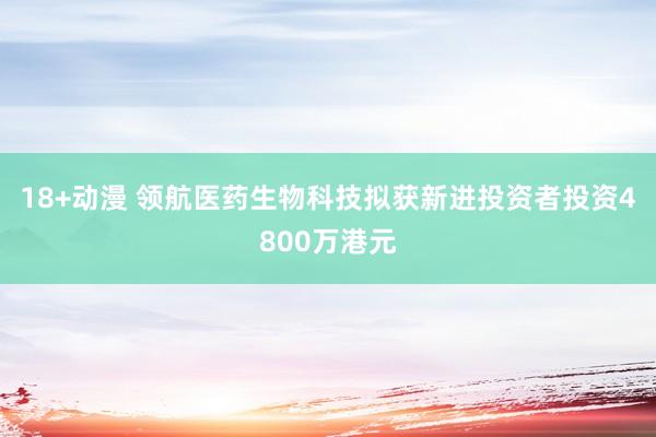 18+动漫 领航医药生物科技拟获新进投资者投资4800万港元