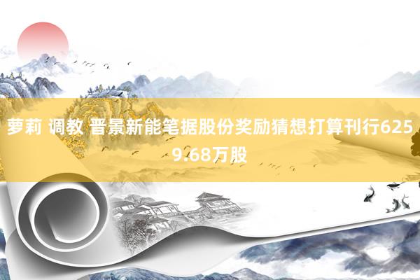 萝莉 调教 晋景新能笔据股份奖励猜想打算刊行6259.68万股