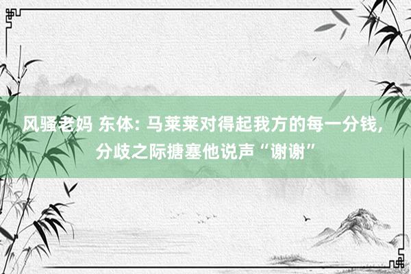 风骚老妈 东体: 马莱莱对得起我方的每一分钱， 分歧之际搪塞他说声“谢谢”