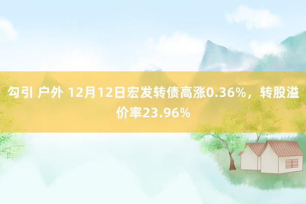 勾引 户外 12月12日宏发转债高涨0.36%，转股溢价率23.96%