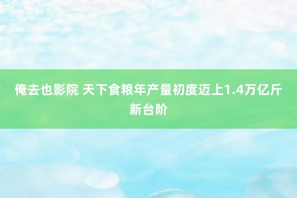 俺去也影院 天下食粮年产量初度迈上1.4万亿斤新台阶