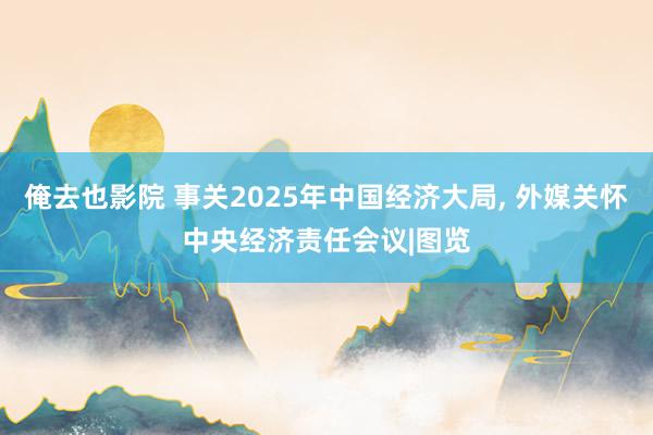 俺去也影院 事关2025年中国经济大局， 外媒关怀中央经济责任会议|图览